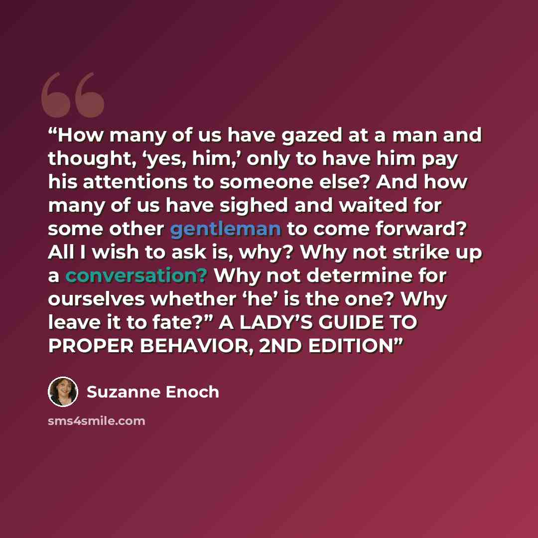 “How many of us have gazed at a man and thought, ‘yes, him,’ only to have him pay his attentions to someone else? And how many of us have sighed and waited for some other gentleman to come forward? All I wish to ask is, why? Why not strike up a conversation? Why not determine for ourselves whether…” quote by Suzanne Enoch