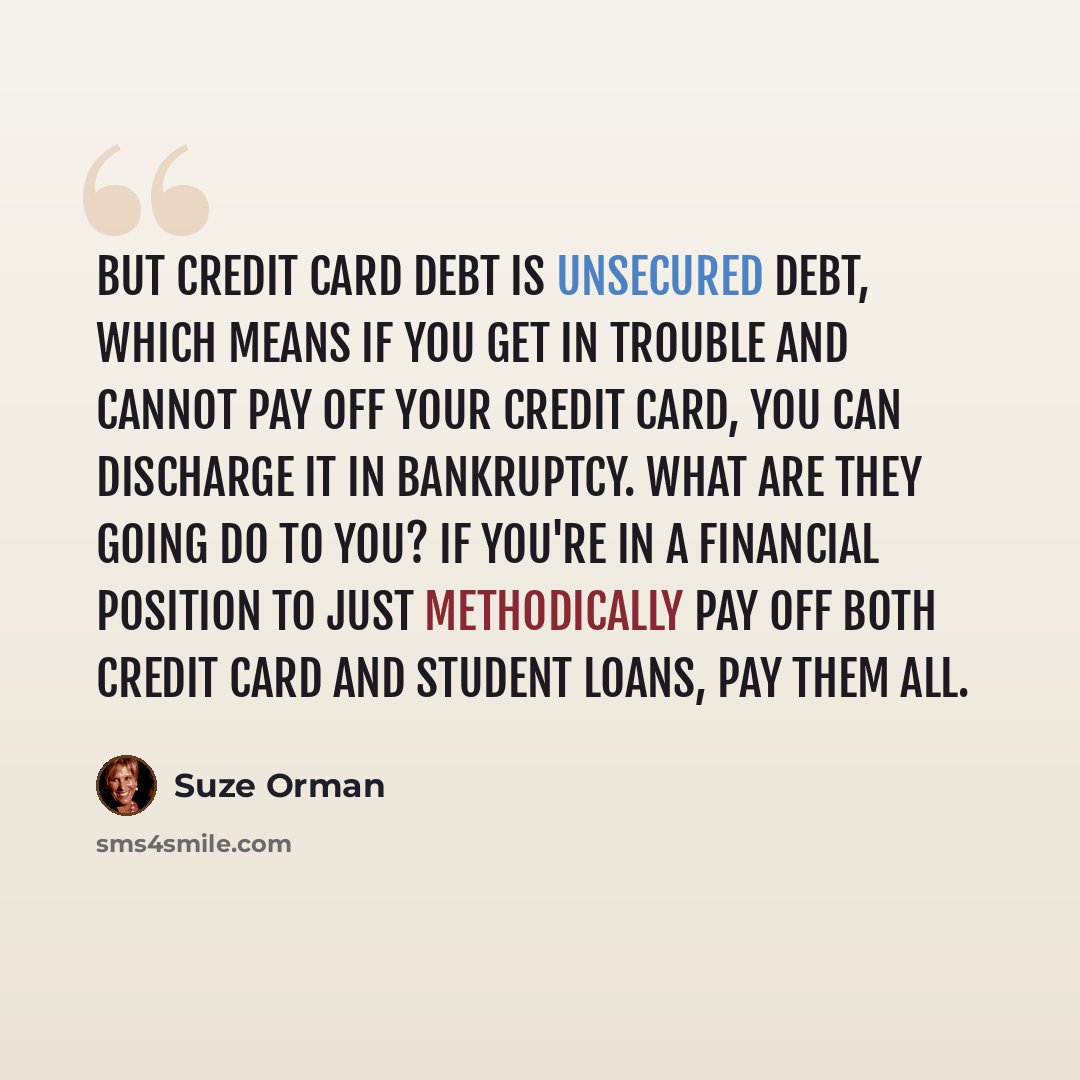 “But credit card debt is unsecured debt, which means if you get in trouble and cannot pay off your credit card, you can discharge it in bankruptcy. What are they going do to you? If you're in a financial position to just methodically pay off both credit card and student loans, pay them all.” quote by Suze Orman