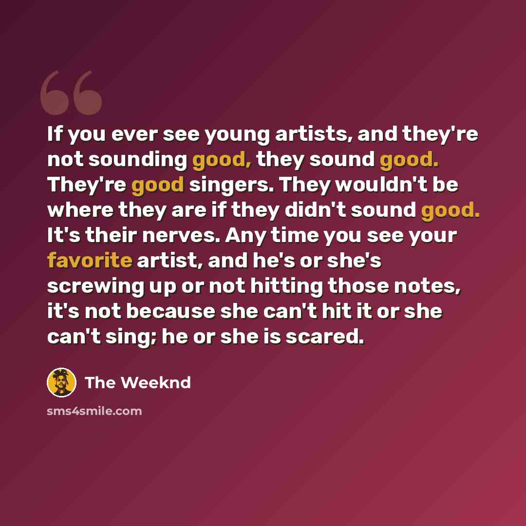 “If you ever see young artists, and they're not sounding good, they sound good. They're good singers. They wouldn't be where they are if they didn't sound good. It's their nerves. Any time you see your favorite artist, and he's or she's screwing up or not hitting those notes, it's not because she…” quote by The Weeknd