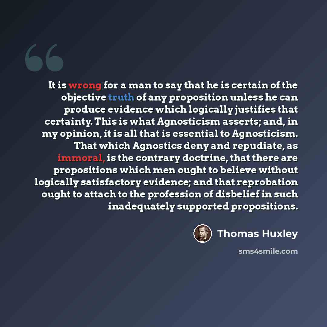 “It is wrong for a man to say that he is certain of the objective truth of any proposition unless he can produce evidence which logically justifies that certainty. This is what Agnosticism asserts; and, in my opinion, it is all that is essential to Agnosticism. That which Agnostics deny and…” quote by Thomas Huxley
