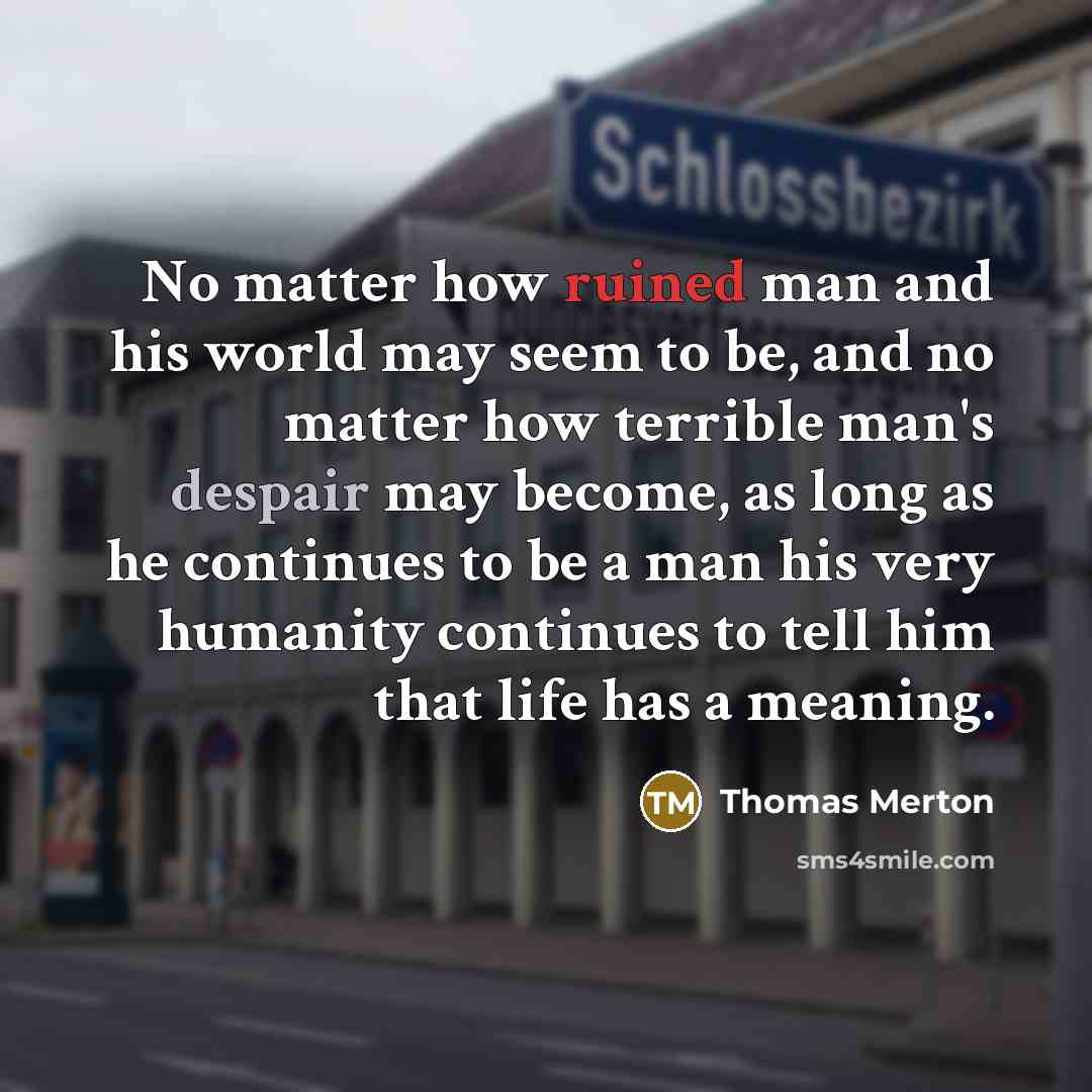 “No matter how ruined man and his world may seem to be, and no matter how terrible man's despair may become, as long as he continues to be a man his very humanity continues to tell him that life has a meaning.” quote by Thomas Merton