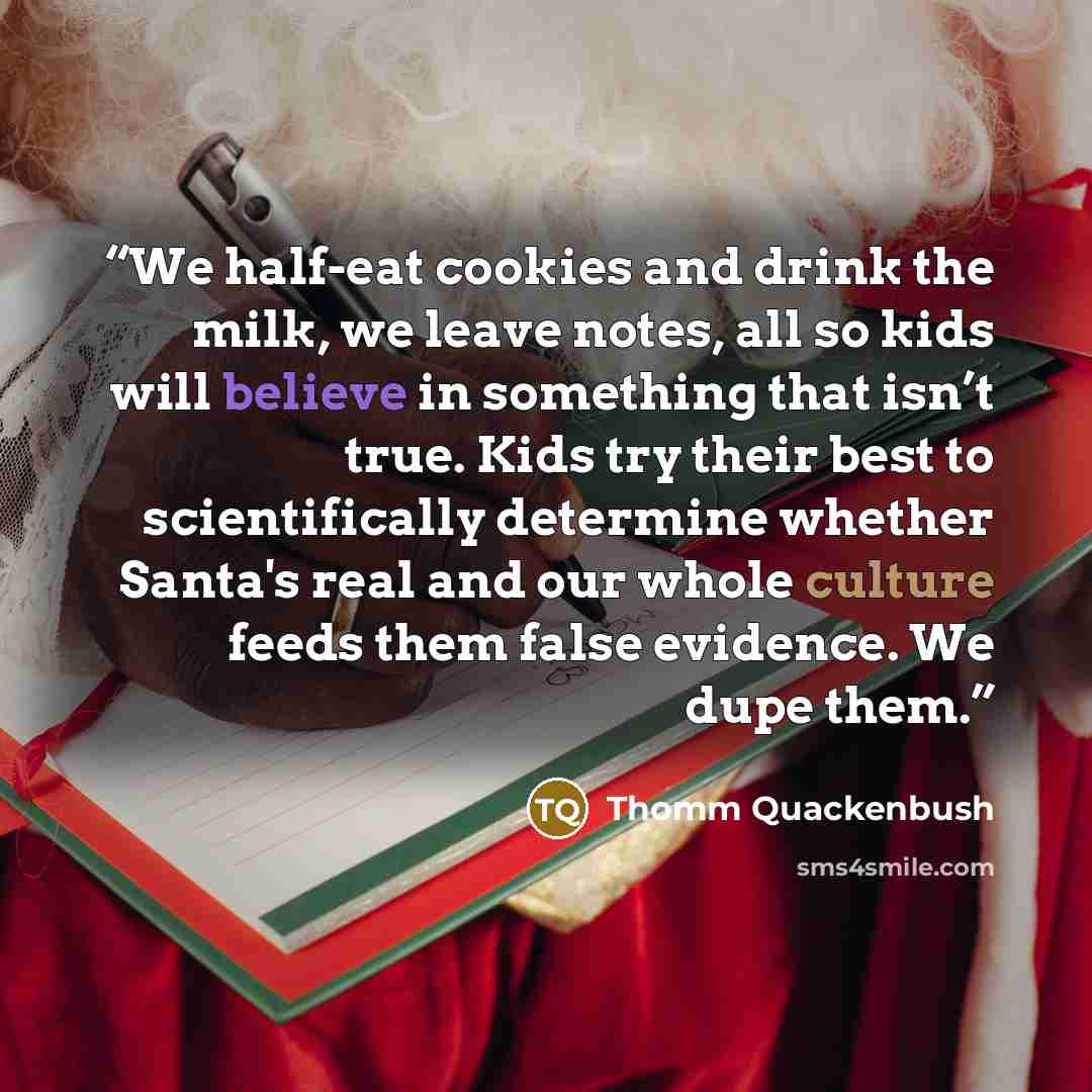 “We half-eat cookies and drink the milk, we leave notes, all so kids will believe in something that isn’t true. Kids try their best to scientifically determine whether Santa's real and our whole culture feeds them false evidence. We dupe them.” quote by Thomm Quackenbush