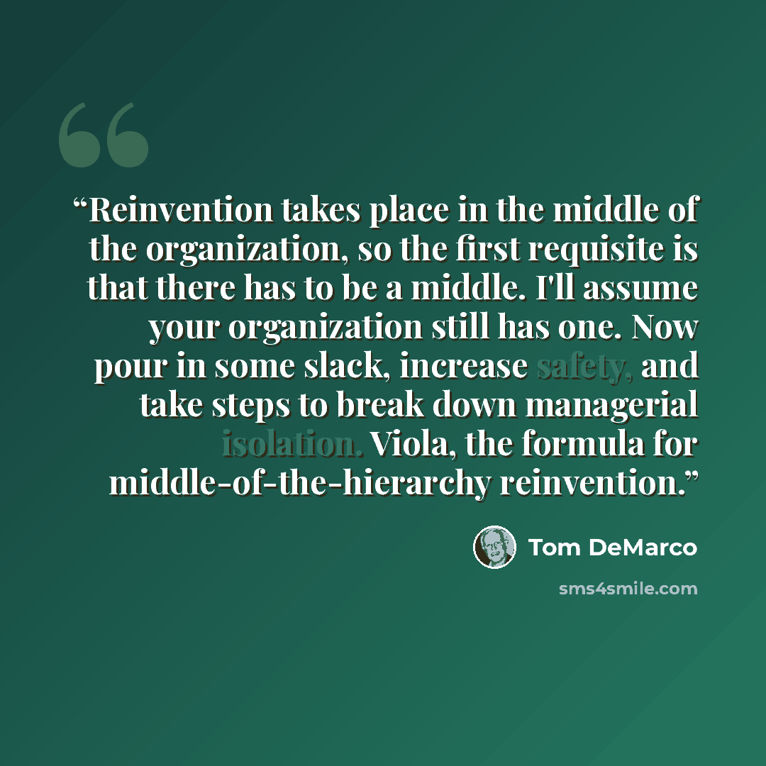 “Reinvention takes place in the middle of the organization, so the first requisite is that there has to be a middle. I'll assume your organization still has one. Now pour in some slack, increase safety, and take steps to break down managerial isolation. Viola, the formula for…” quote by Tom DeMarco