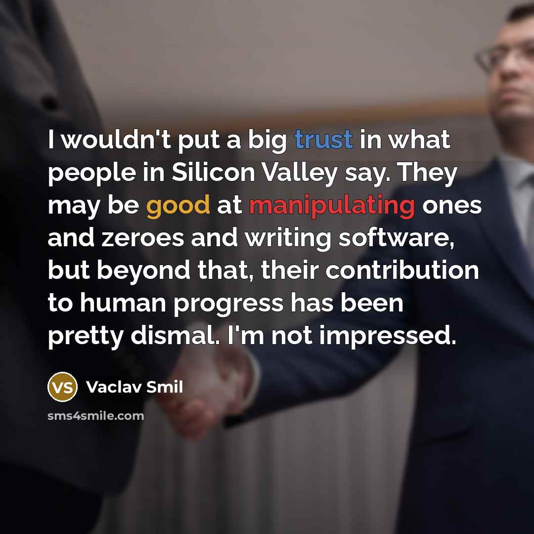 “I wouldn't put a big trust in what people in Silicon Valley say. They may be good at manipulating ones and zeroes and writing software, but beyond that, their contribution to human progress has been pretty dismal. I'm not impressed.” quote by Vaclav Smil