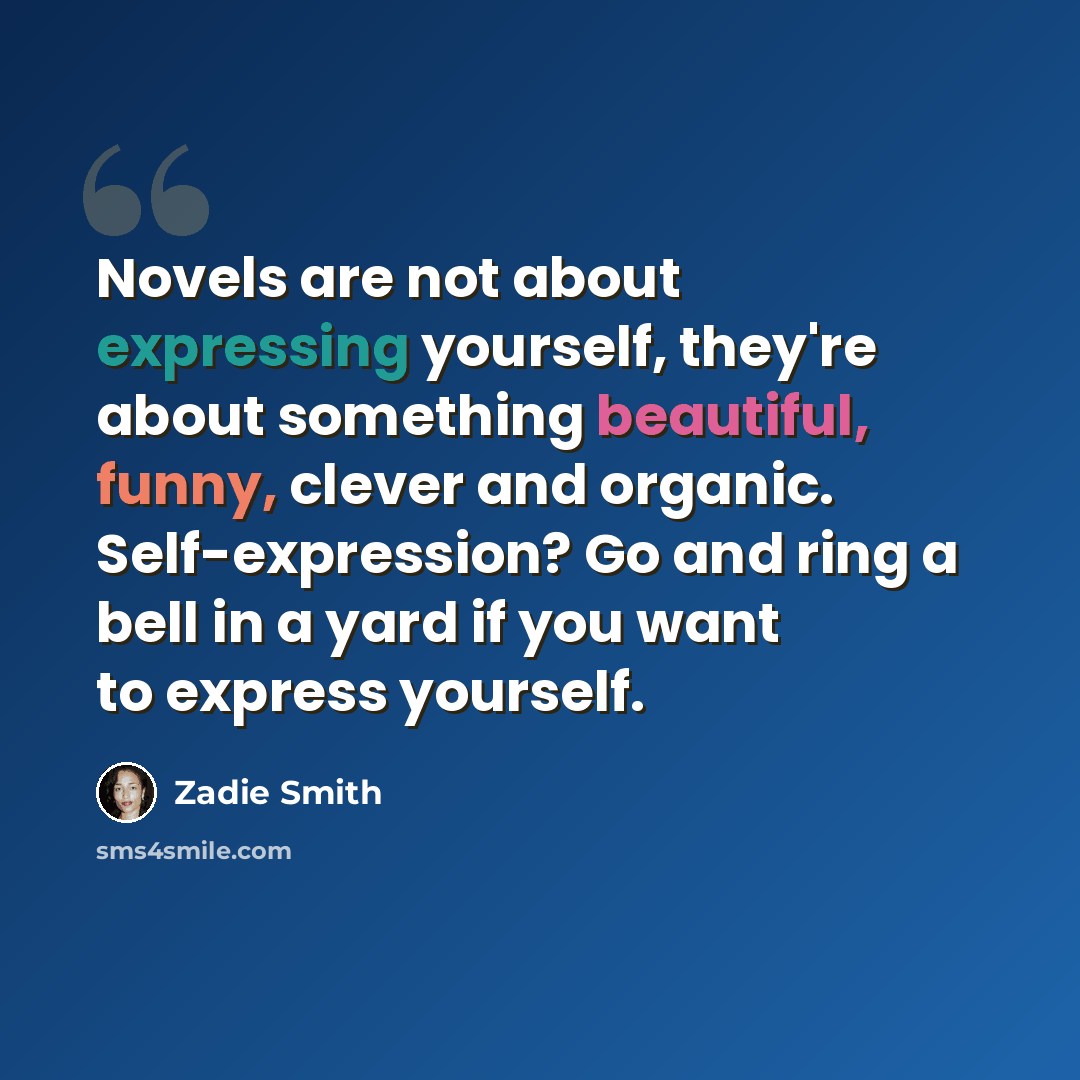 “Novels are not about expressing yourself, they're about something beautiful, funny, clever and organic. Self-expression? Go and ring a bell in a yard if you want to express yourself.” quote by Zadie Smith
