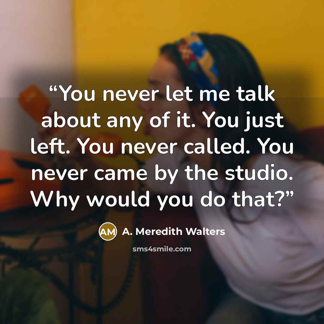 “You never let me talk about any of it. You just left. You never called. You never came by the studio. Why would you do that?” quote by A. Meredith Walters
