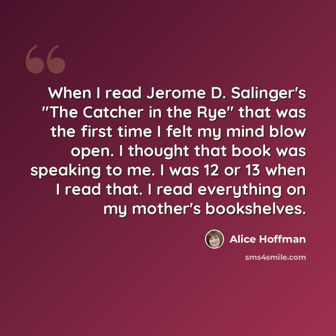 “When I read Jerome D. Salinger's "The Catcher in the Rye" that was the first time I felt my mind blow open. I thought that book was speaking to me. I was 12 or 13 when I read that. I read everything on my mother's bookshelves.” quote by Alice Hoffman