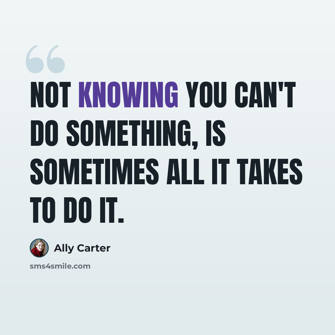 “Not knowing you can't do something, is sometimes all it takes to do it.” quote by Ally Carter