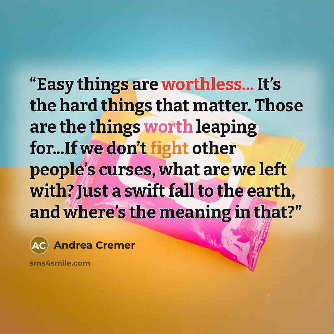 “Easy things are worthless... It’s the hard things that matter. Those are the things worth leaping for...If we don’t fight other people’s curses, what are we left with? Just a swift fall to the earth, and where’s the meaning in that?” quote by Andrea Cremer