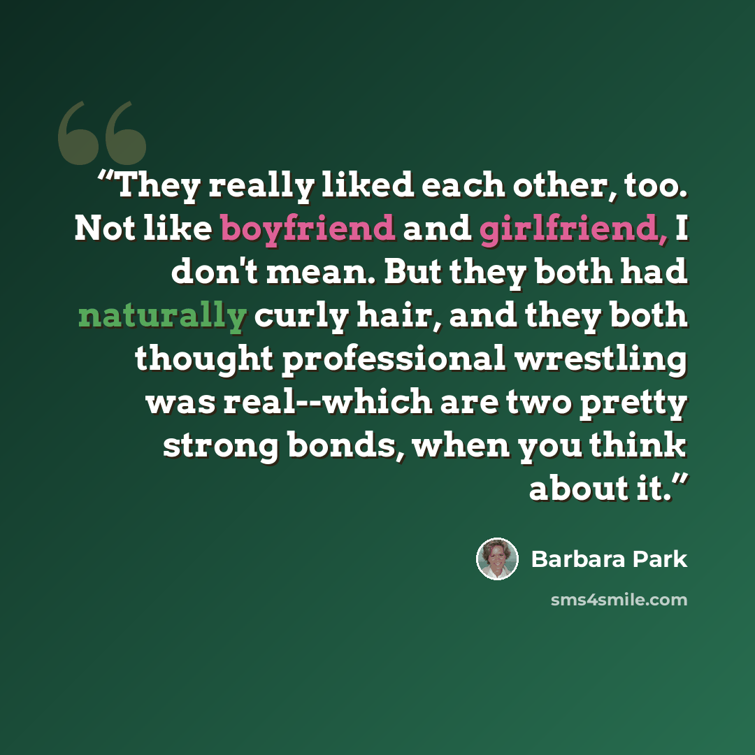 “They really liked each other, too. Not like boyfriend and girlfriend, I don't mean. But they both had naturally curly hair, and they both thought professional wrestling was real--which are two pretty strong bonds, when you think about it.” quote by Barbara Park
