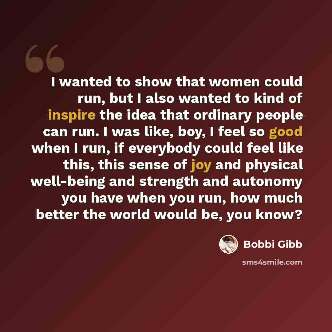 “I wanted to show that women could run, but I also wanted to kind of inspire the idea that ordinary people can run. I was like, boy, I feel so good when I run, if everybody could feel like this, this sense of joy and physical well-being and strength and autonomy you have when you run, how much…” quote by Bobbi Gibb