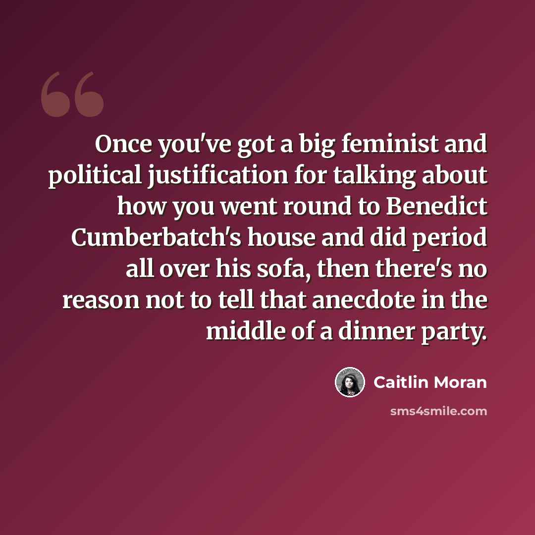 “Once you've got a big feminist and political justification for talking about how you went round to Benedict Cumberbatch's house and did period all over his sofa, then there's no reason not to tell that anecdote in the middle of a dinner party.” quote by Caitlin Moran