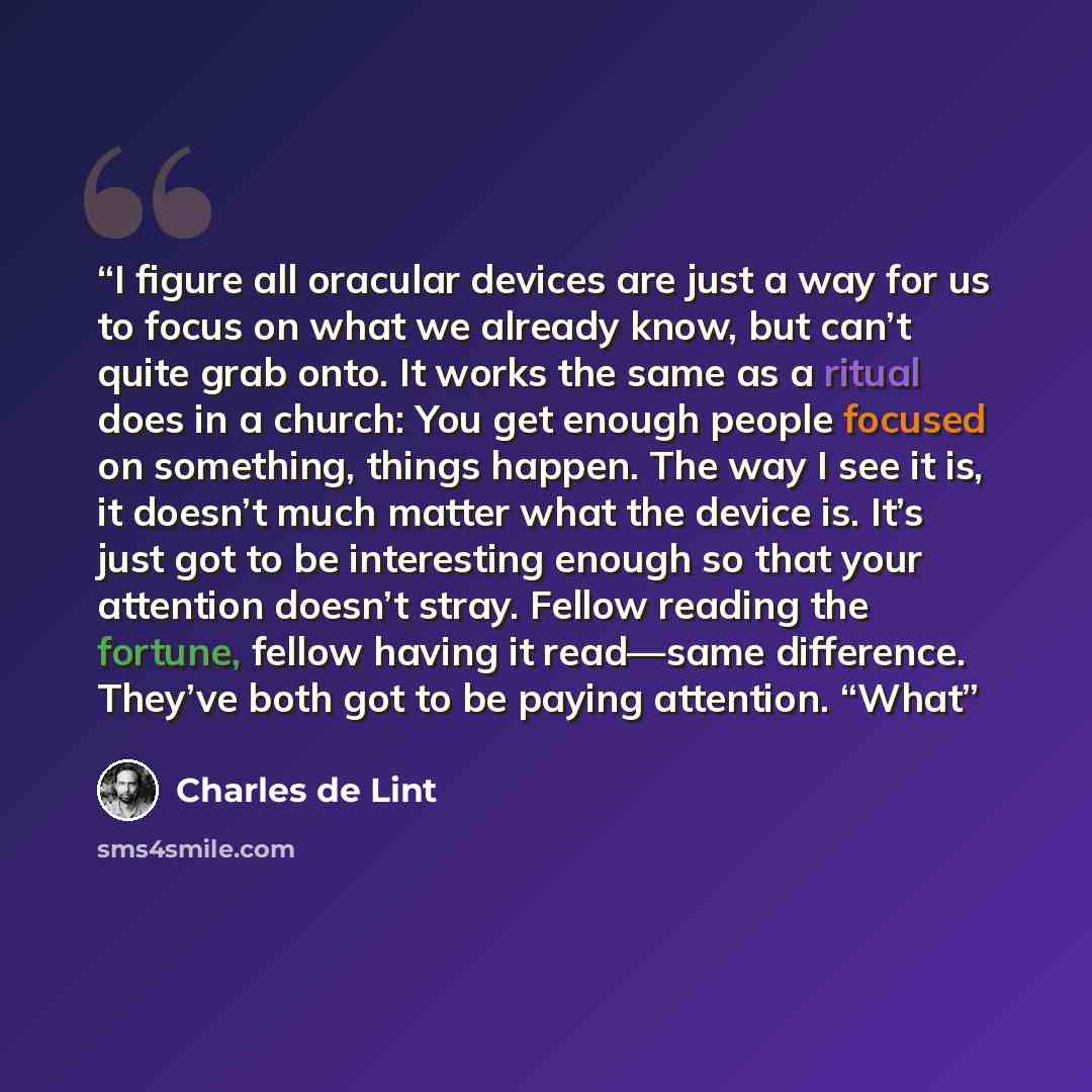 “I figure all oracular devices are just a way for us to focus on what we already know, but can’t quite grab onto. It works the same as a ritual does in a church: You get enough people focused on something, things happen. The way I see it is, it doesn’t much matter what the device is. It’s just got…” quote by Charles de Lint