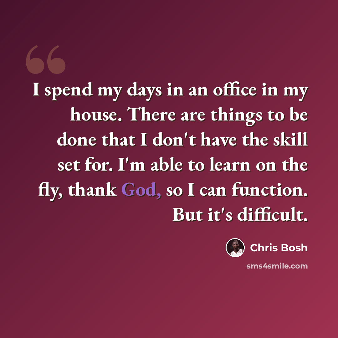 “I spend my days in an office in my house. There are things to be done that I don't have the skill set for. I'm able to learn on the fly, thank God, so I can function. But it's difficult.” quote by Chris Bosh
