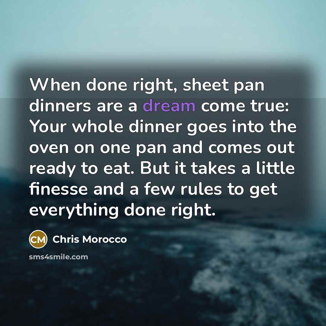 “When done right, sheet pan dinners are a dream come true: Your whole dinner goes into the oven on one pan and comes out ready to eat. But it takes a little finesse and a few rules to get everything done right.” quote by Chris Morocco