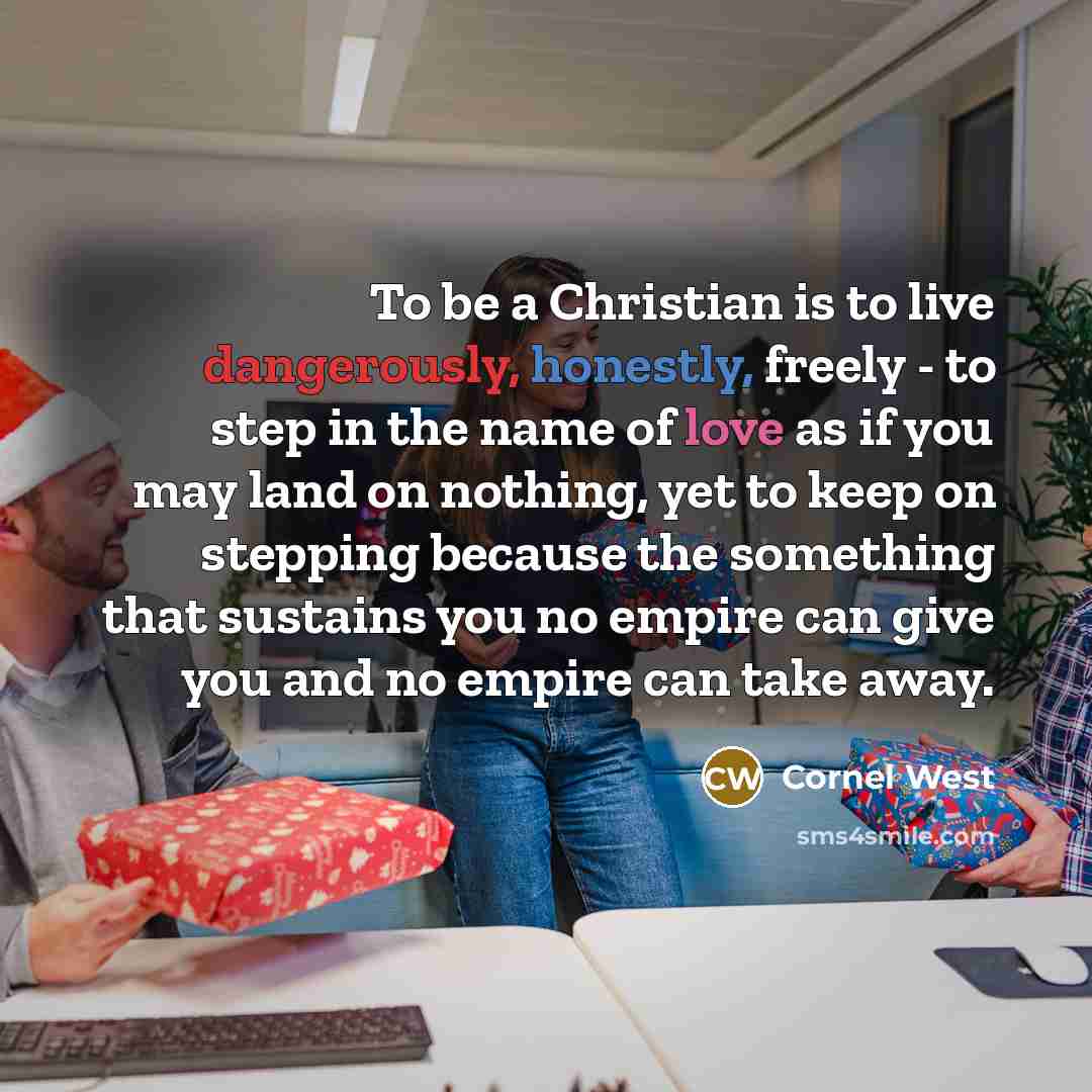 “To be a Christian is to live dangerously, honestly, freely - to step in the name of love as if you may land on nothing, yet to keep on stepping because the something that sustains you no empire can give you and no empire can take away.” quote by Cornel West