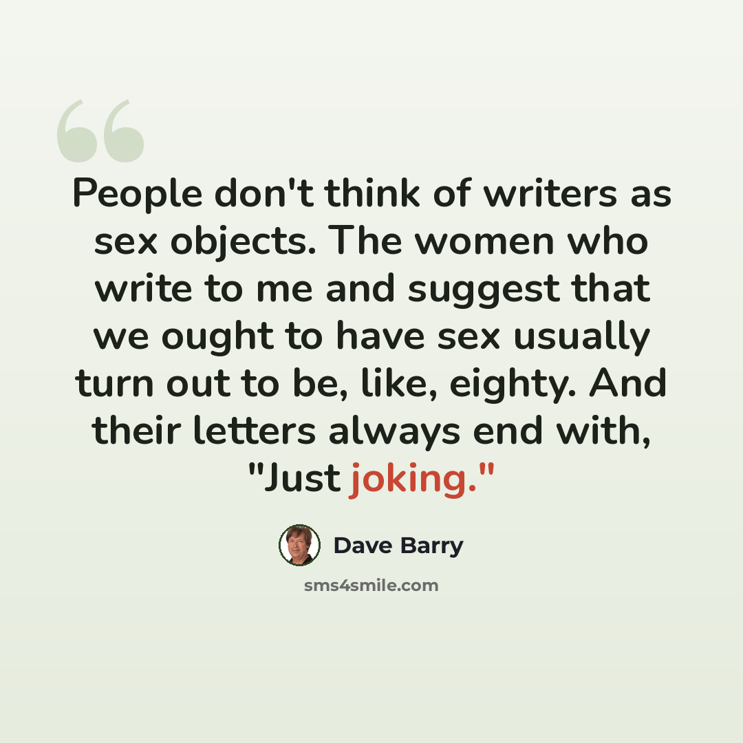 “People don't think of writers as sex objects. The women who write to me and suggest that we ought to have sex usually turn out to be, like, eighty. And their letters always end with, "Just joking."” quote by Dave Barry