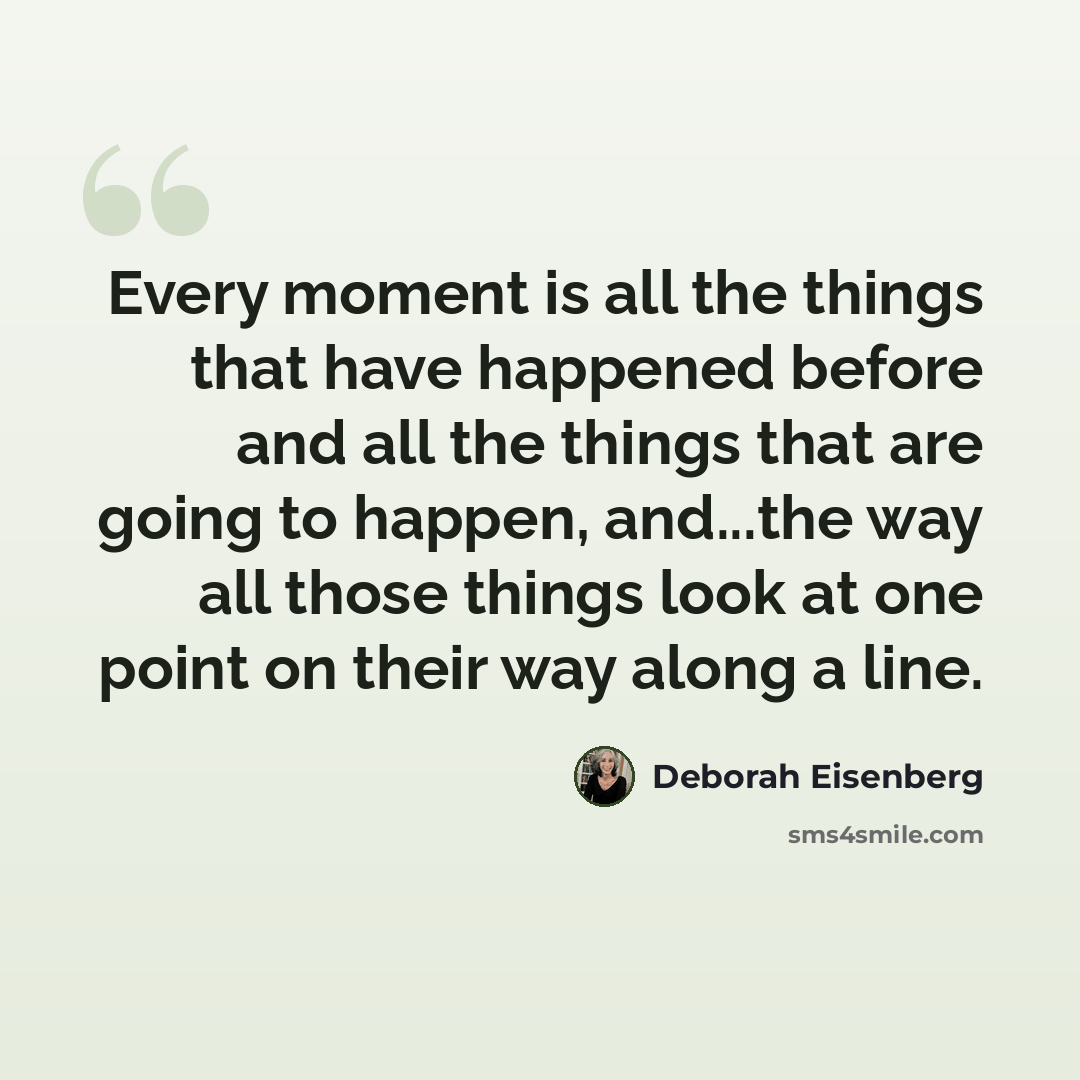 “Every moment is all the things that have happened before and all the things that are going to happen, and...the way all those things look at one point on their way along a line.” quote by Deborah Eisenberg