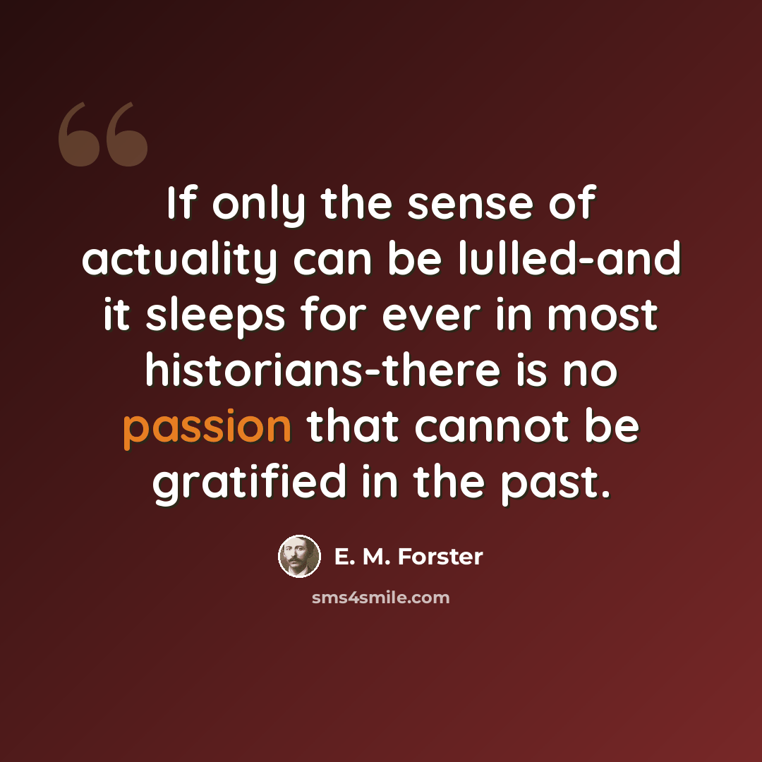“If only the sense of actuality can be lulled-and it sleeps for ever in most historians-there is no passion that cannot be gratified in the past.” quote by E. M. Forster