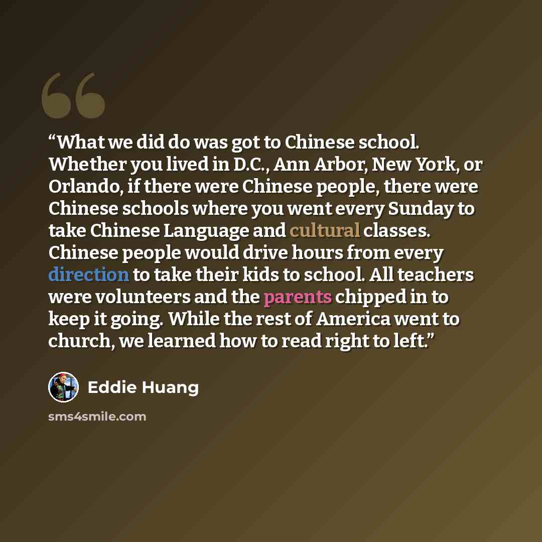 “What we did do was got to Chinese school. Whether you lived in D.C., Ann Arbor, New York, or Orlando, if there were Chinese people, there were Chinese schools where you went every Sunday to take Chinese Language and cultural classes. Chinese people would drive hours from every direction to take…” quote by Eddie Huang