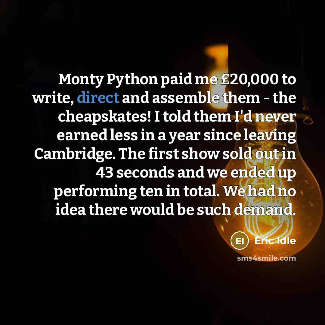 “Monty Python paid me £20,000 to write, direct and assemble them - the cheapskates! I told them I'd never earned less in a year since leaving Cambridge. The first show sold out in 43 seconds and we ended up performing ten in total. We had no idea there would be such demand.” quote by Eric Idle