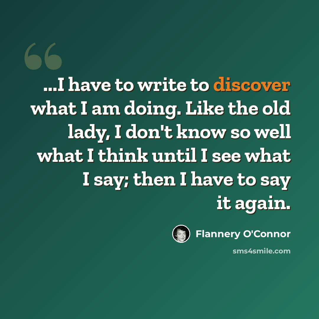 “...I have to write to discover what I am doing. Like the old lady, I don't know so well what I think until I see what I say; then I have to say it again.” quote by Flannery O'Connor