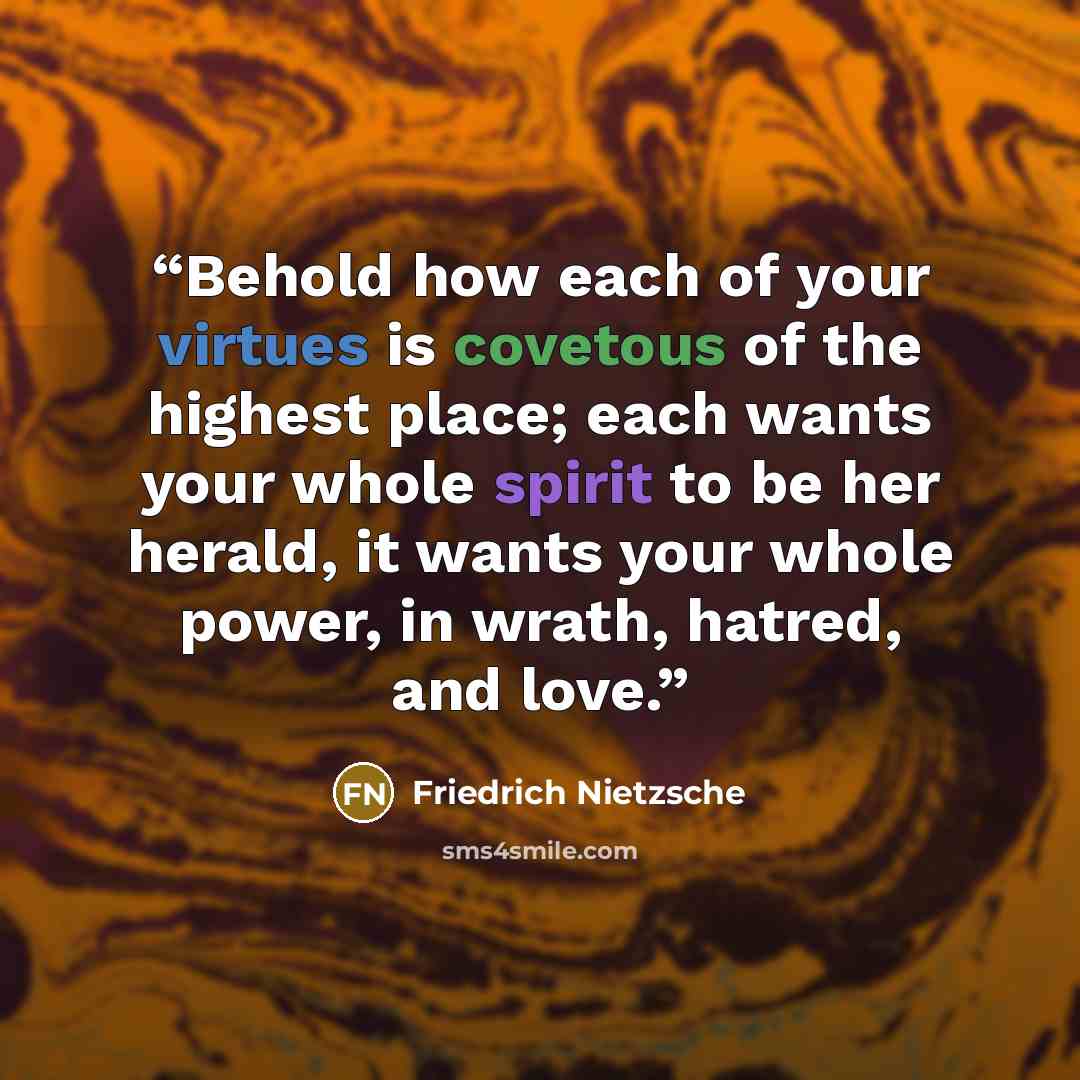 “Behold how each of your virtues is covetous of the highest place; each wants your whole spirit to be her herald, it wants your whole power, in wrath, hatred, and love.” quote by Friedrich Nietzsche