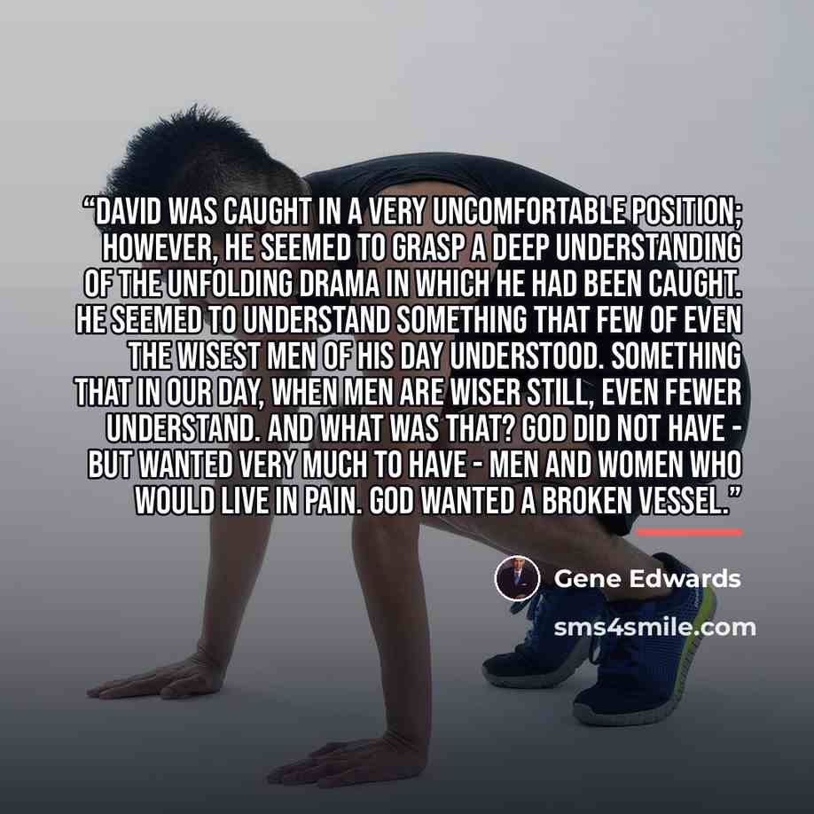 “David was caught in a very uncomfortable position; however, he seemed to grasp a deep understanding of the unfolding drama in which he had been caught. He seemed to understand something that few of even the wisest men of his day understood. Something that in our day, when men are wiser still, even…” quote by Gene Edwards