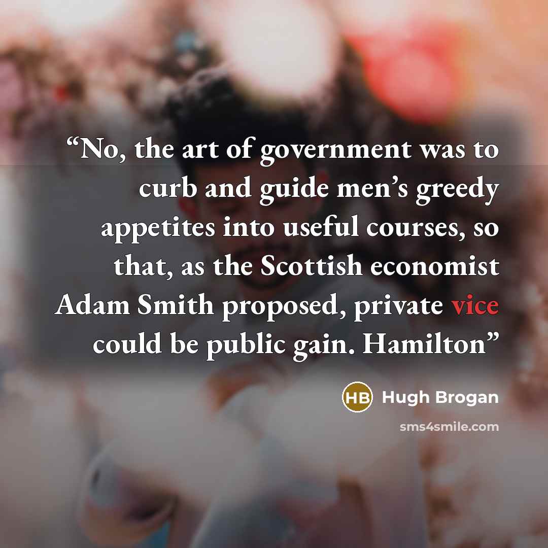 “No, the art of government was to curb and guide men’s greedy appetites into useful courses, so that, as the Scottish economist Adam Smith proposed, private vice could be public gain. Hamilton” quote by Hugh Brogan