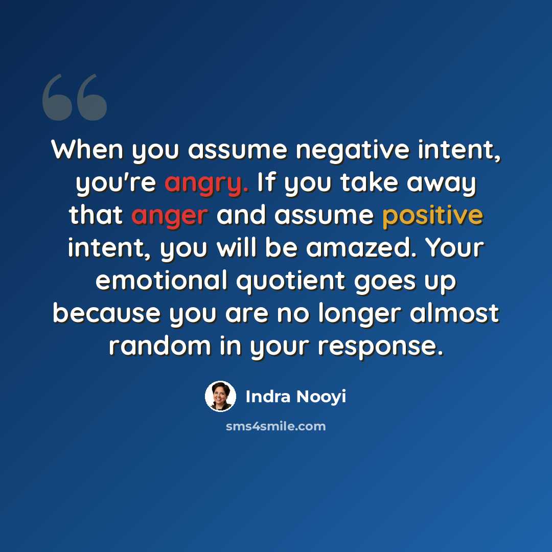“When you assume negative intent, you're angry. If you take away that anger and assume positive intent, you will be amazed. Your emotional quotient goes up because you are no longer almost random in your response.” quote by Indra Nooyi