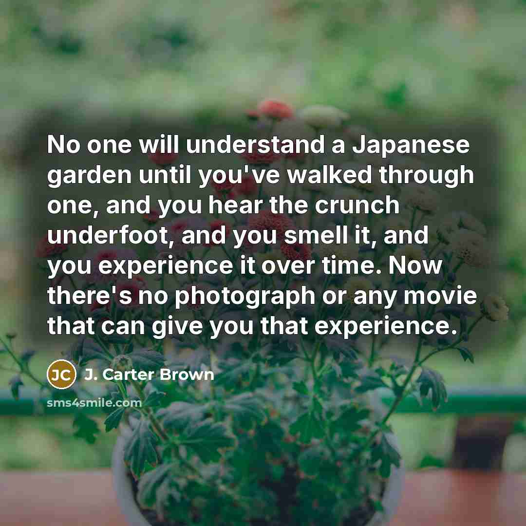 “No one will understand a Japanese garden until you've walked through one, and you hear the crunch underfoot, and you smell it, and you experience it over time. Now there's no photograph or any movie that can give you that experience.” quote by J. Carter Brown