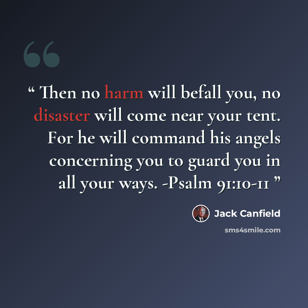 “Then no harm will befall you, no disaster will come near your tent. For he will command his angels concerning you to guard you in all your ways. -Psalm 91:10-11” quote by Jack Canfield