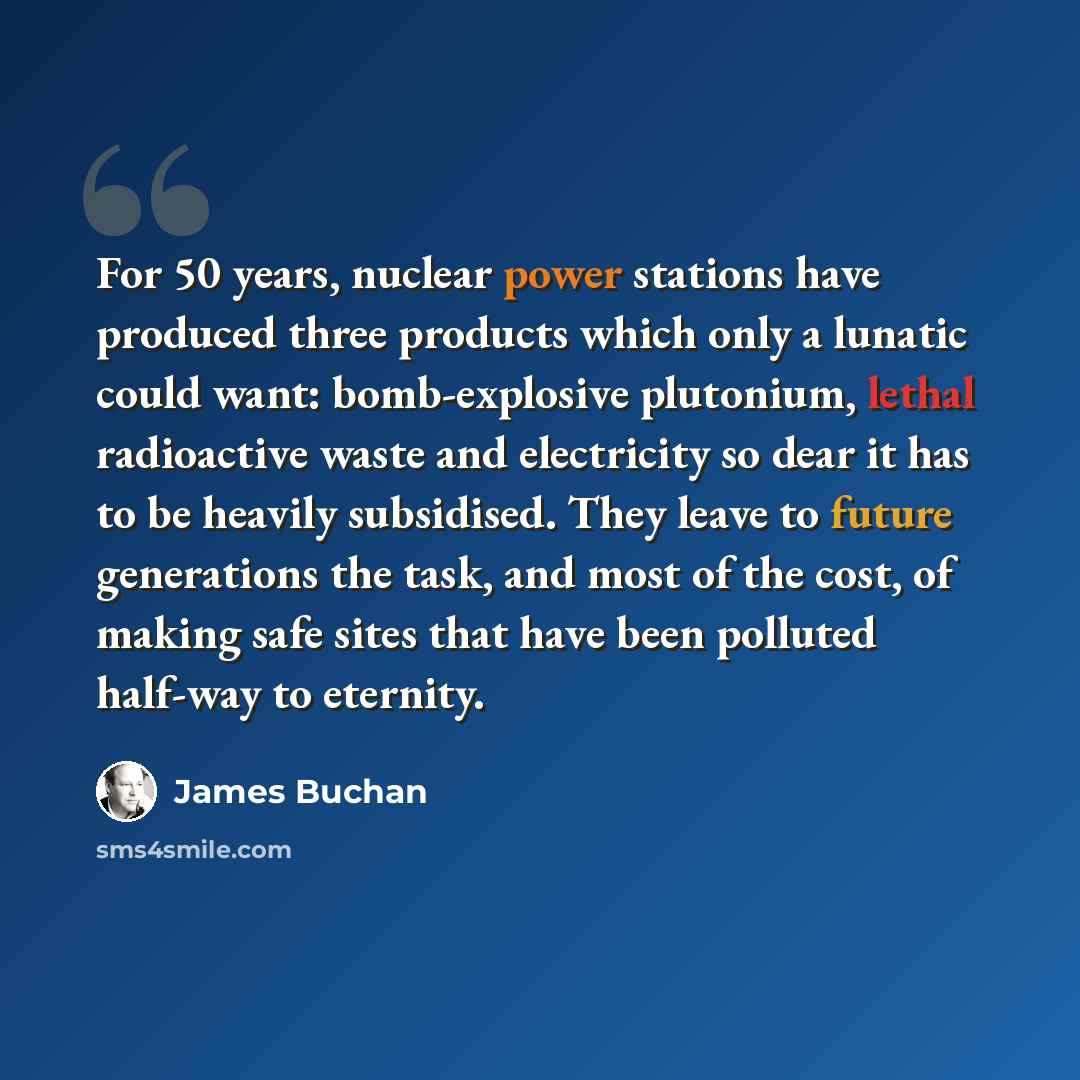 “For 50 years, nuclear power stations have produced three products which only a lunatic could want: bomb-explosive plutonium, lethal radioactive waste and electricity so dear it has to be heavily subsidised. They leave to future generations the task, and most of the cost, of making safe sites that…” quote by James Buchan