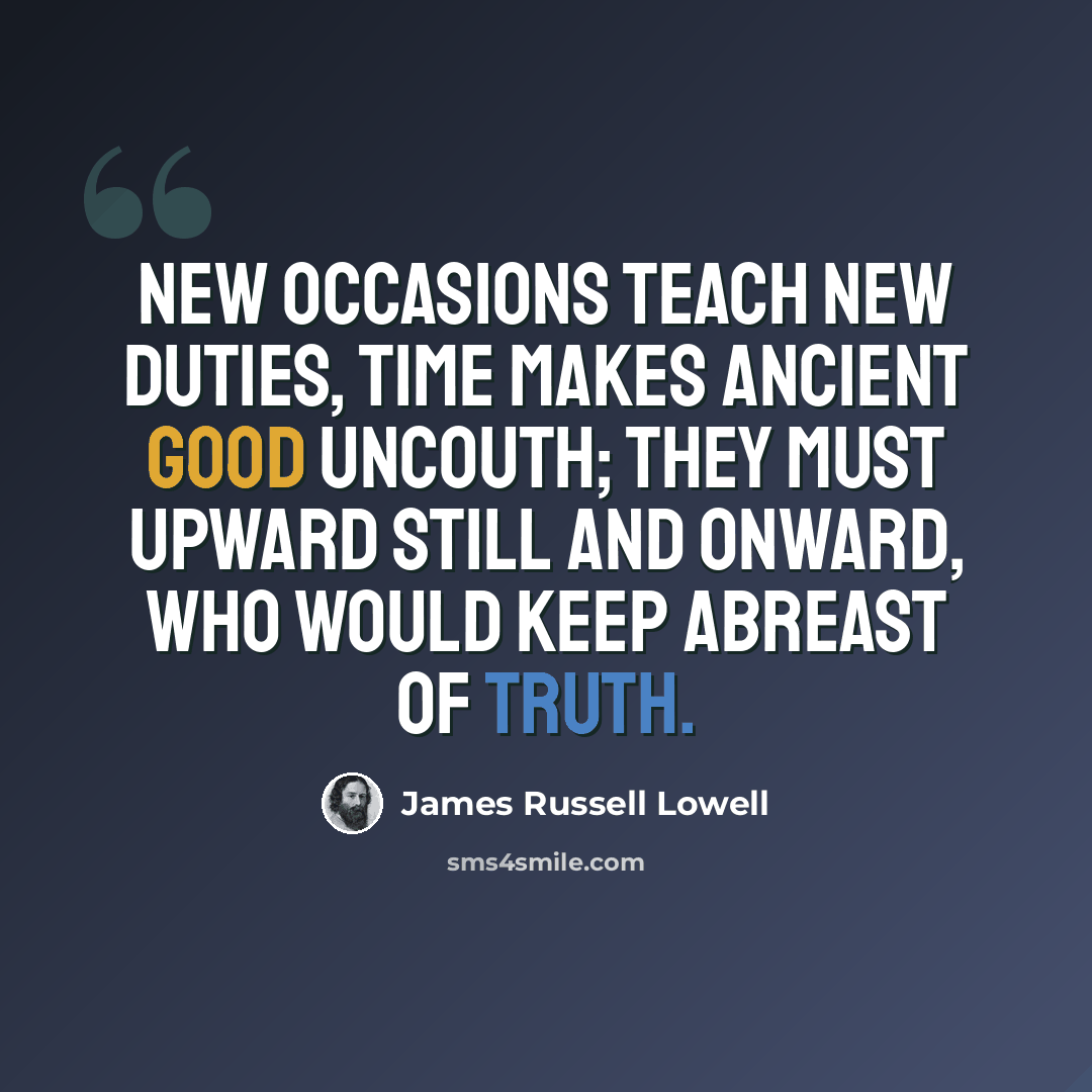 “New occasions teach new duties, time makes ancient good uncouth; They must upward still and onward, who would keep abreast of truth.” quote by James Russell Lowell
