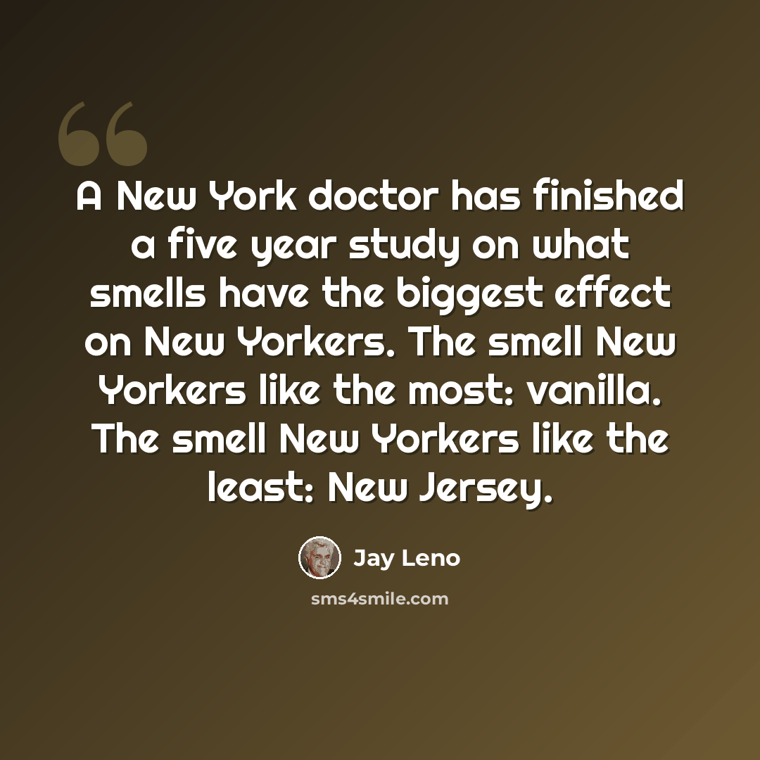 “A New York doctor has finished a five year study on what smells have the biggest effect on New Yorkers. The smell New Yorkers like the most: vanilla. The smell New Yorkers like the least: New Jersey.” quote by Jay Leno