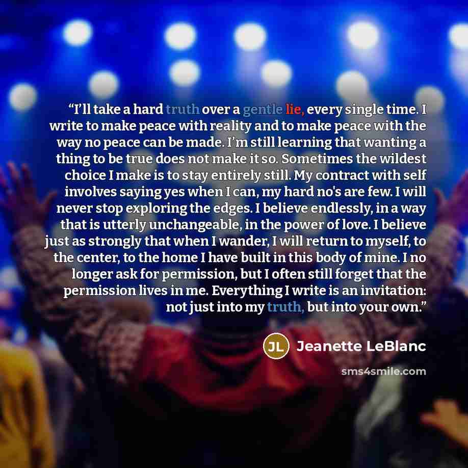“I’ll take a hard truth over a gentle lie, every single time. I write to make peace with reality and to make peace with the way no peace can be made. I’m still learning that wanting a thing to be true does not make it so. Sometimes the wildest choice I make is to stay entirely still. My contract…” quote by Jeanette LeBlanc