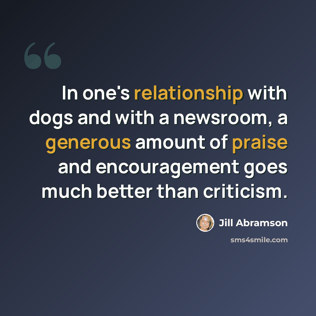 “In one's relationship with dogs and with a newsroom, a generous amount of praise and encouragement goes much better than criticism.” quote by Jill Abramson