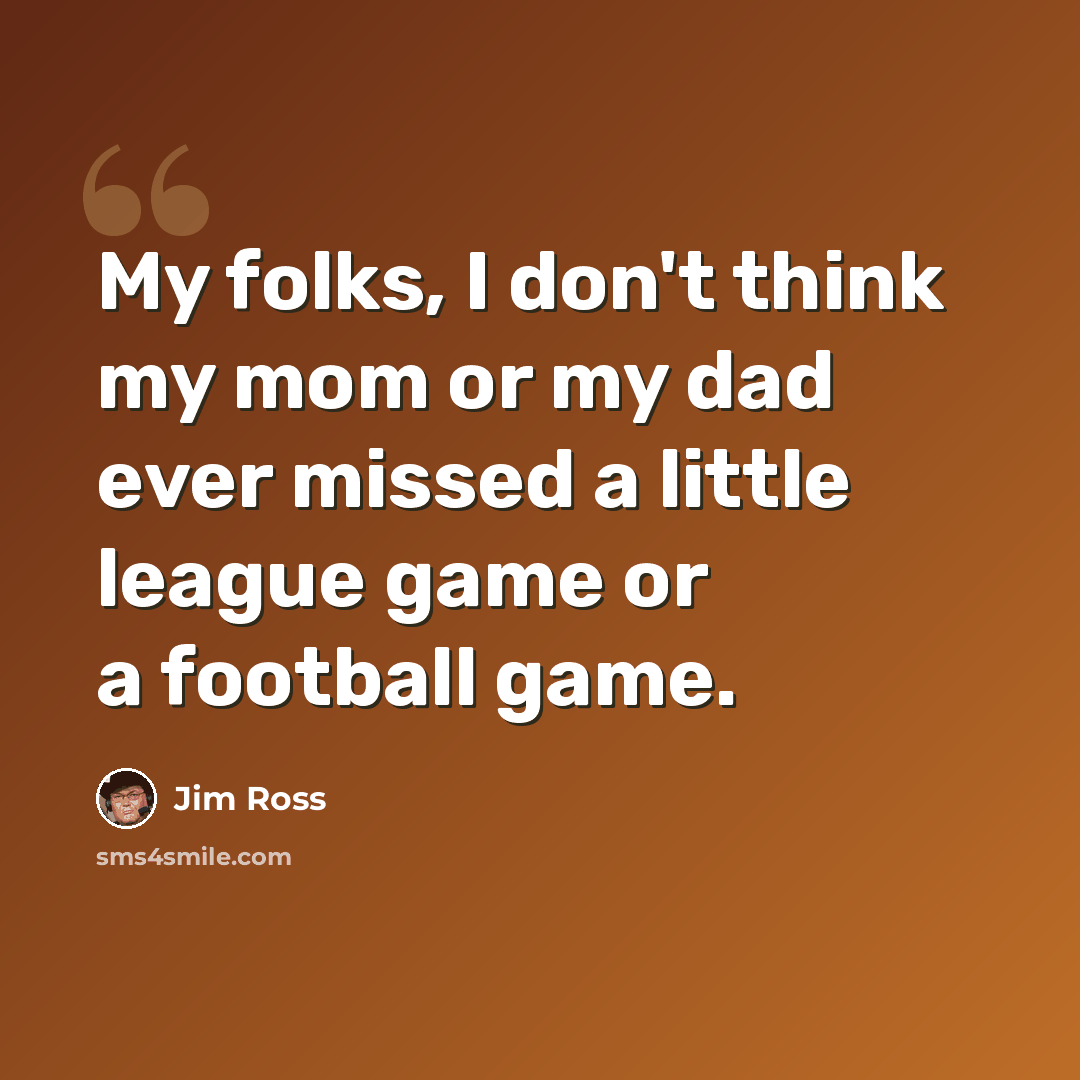 “My folks, I don't think my mom or my dad ever missed a little league game or a football game.” quote by Jim Ross