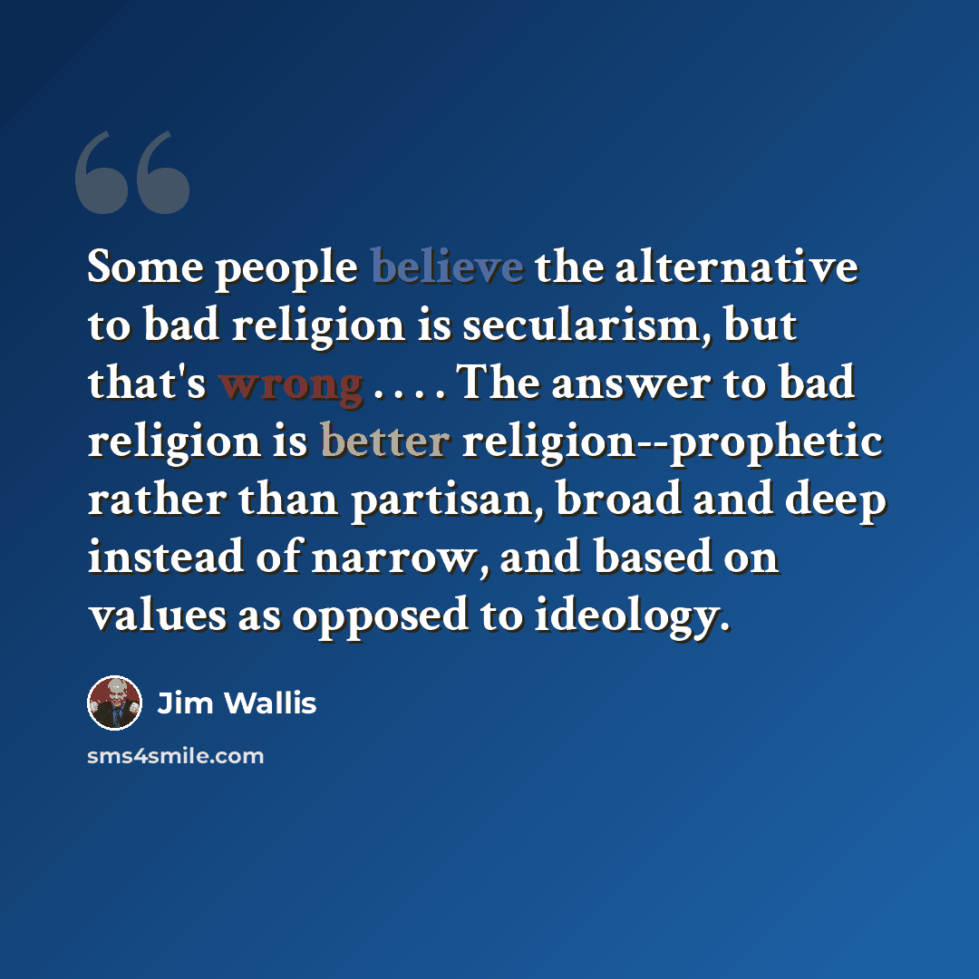 “Some people believe the alternative to bad religion is secularism, but that's wrong . . . . The answer to bad religion is better religion--prophetic rather than partisan, broad and deep instead of narrow, and based on values as opposed to ideology.” quote by Jim Wallis