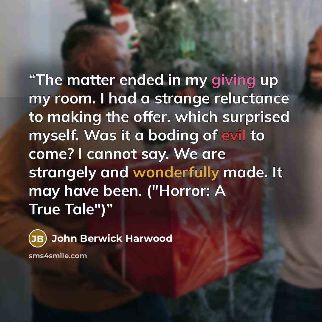 “The matter ended in my giving up my room. I had a strange reluctance to making the offer. which surprised myself. Was it a boding of evil to come? I cannot say. We are strangely and wonderfully made. It may have been. ("Horror: A True Tale")” quote by John Berwick Harwood
