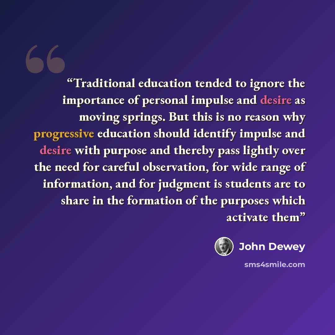 “Traditional education tended to ignore the importance of personal impulse and desire as moving springs. But this is no reason why progressive education should identify impulse and desire with purpose and thereby pass lightly over the need for careful observation, for wide range of information, and…” quote by John Dewey
