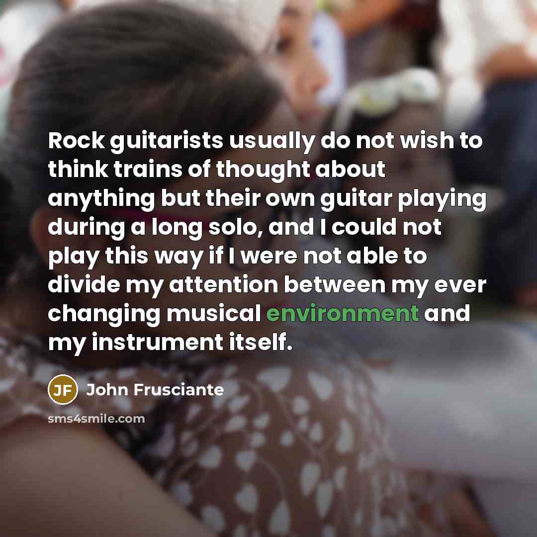 “Rock guitarists usually do not wish to think trains of thought about anything but their own guitar playing during a long solo, and I could not play this way if I were not able to divide my attention between my ever changing musical environment and my instrument itself.” quote by John Frusciante