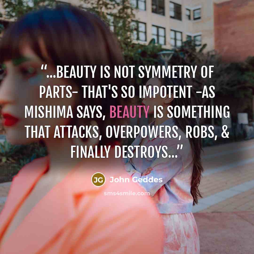 “...beauty is not symmetry of parts- that's so impotent -as Mishima says, beauty is something that attacks, overpowers, robs, & finally destroys...” quote by John Geddes