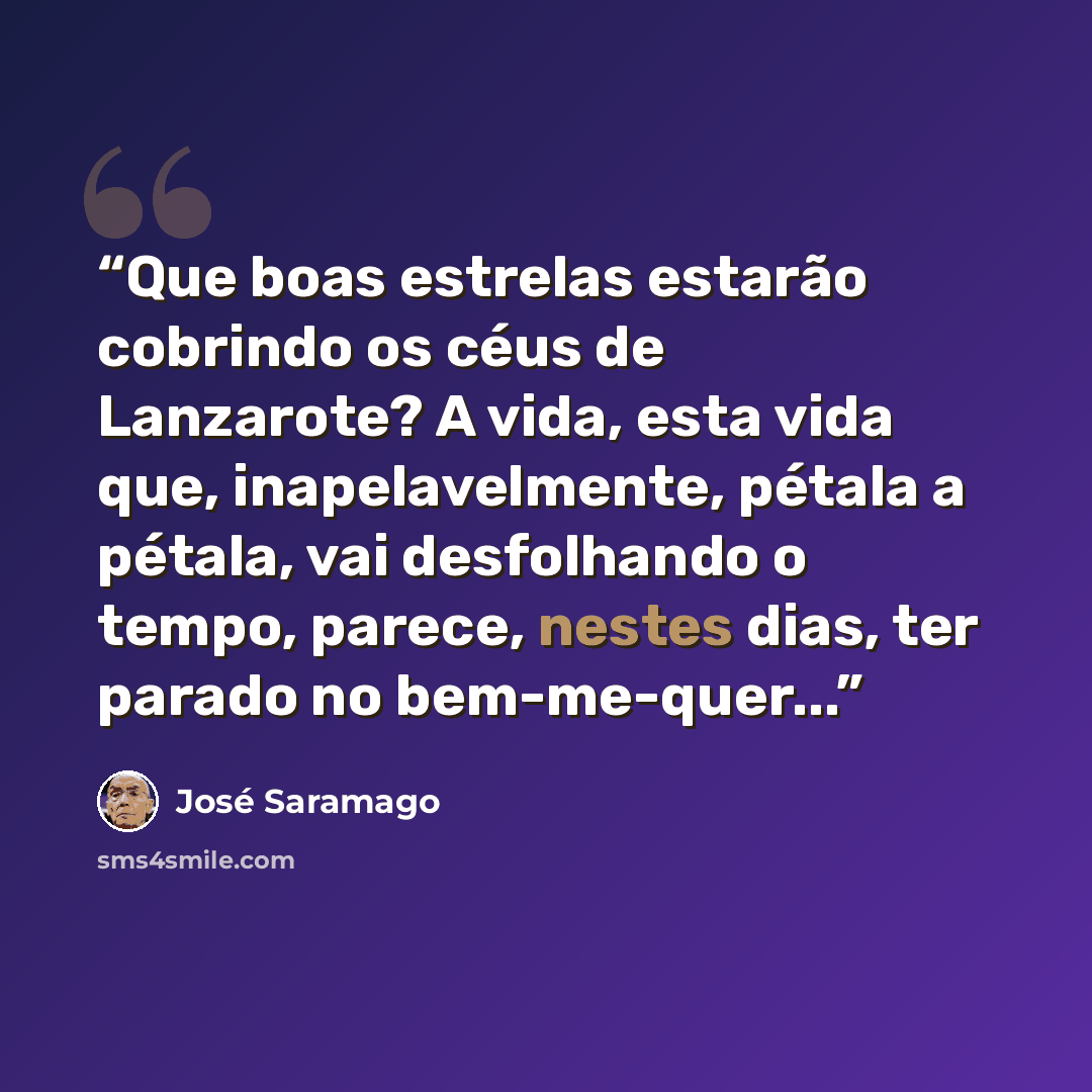 “Que boas estrelas estarão cobrindo os céus de Lanzarote? A vida, esta vida que, inapelavelmente, pétala a pétala, vai desfolhando o tempo, parece, nestes dias, ter parado no bem-me-quer...” quote by José Saramago