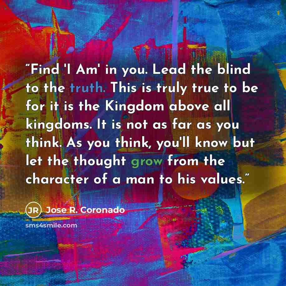 “Find 'I Am' in you. Lead the blind to the truth. This is truly true to be for it is the Kingdom above all kingdoms. It is not as far as you think. As you think, you'll know but let the thought grow from the character of a man to his values.” quote by Jose R. Coronado