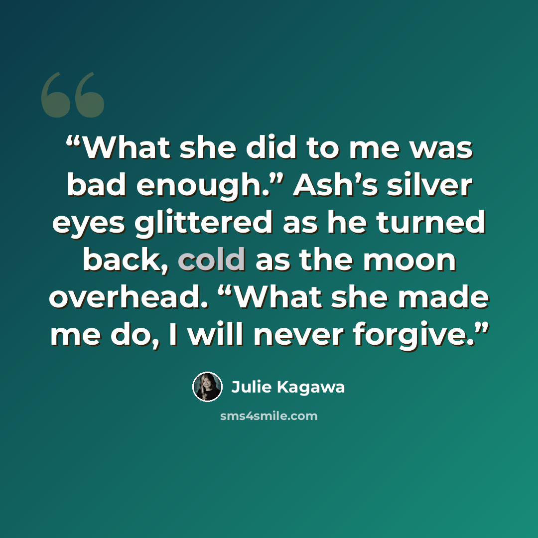 “What she did to me was bad enough.” Ash’s silver eyes glittered as he turned back, cold as the moon overhead. “What she made me do, I will never forgive.” quote by Julie Kagawa