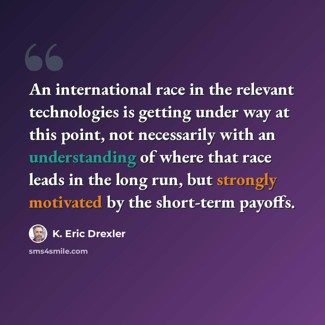 “An international race in the relevant technologies is getting under way at this point, not necessarily with an understanding of where that race leads in the long run, but strongly motivated by the short-term payoffs.” quote by K. Eric Drexler