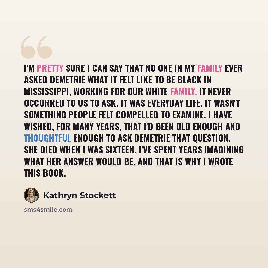 “I'm pretty sure I can say that no one in my family ever asked Demetrie what it felt like to be black in Mississippi, working for our white family. It never occurred to us to ask. It was everyday life. It wasn't something people felt compelled to examine. I have wished, for many years, that I'd…” quote by Kathryn Stockett