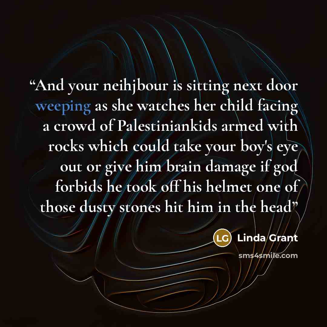 “And your neihjbour is sitting next door weeping as she watches her child facing a crowd of Palestiniankids armed with rocks which could take your boy's eye out or give him brain damage if god forbids he took off his helmet one of those dusty stones hit him in the head” quote by Linda Grant