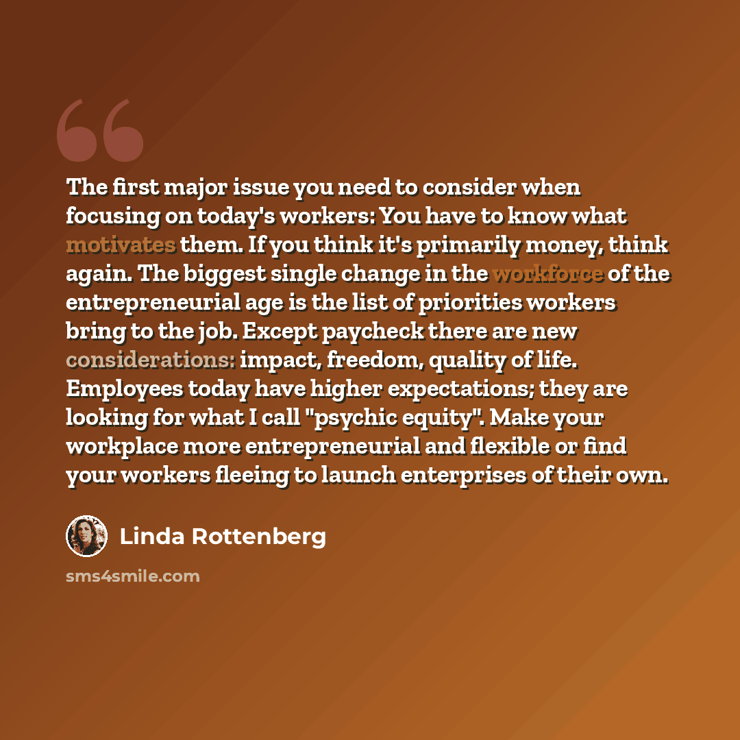 “The first major issue you need to consider when focusing on today's workers: You have to know what motivates them. If you think it's primarily money, think again. The biggest single change in the workforce of the entrepreneurial age is the list of priorities workers bring to the job. Except…” quote by Linda Rottenberg